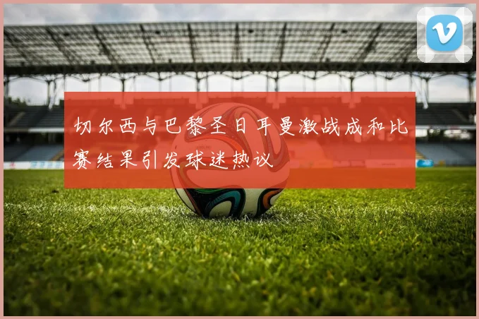 切尔西与巴黎圣日耳曼激战成和比赛结果引发球迷热议