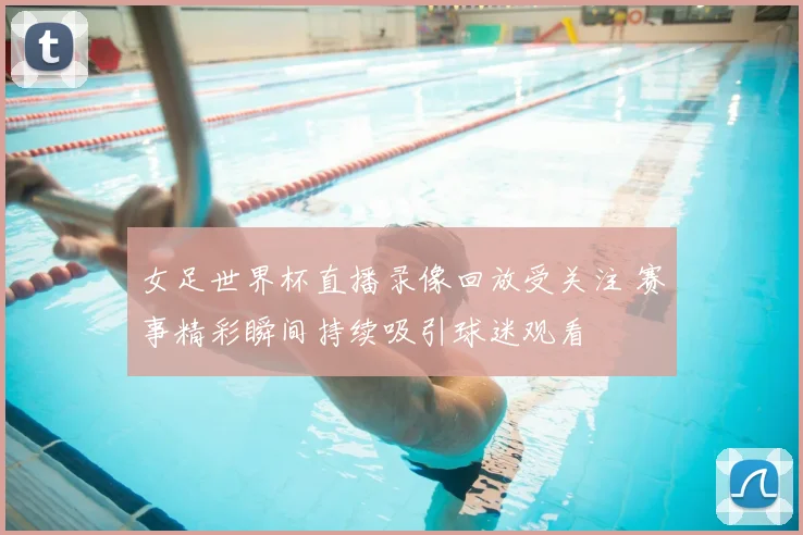 女足世界杯直播录像回放受关注 赛事精彩瞬间持续吸引球迷观看