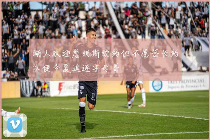 湖人欢迎詹姆斯续约但不愿签长约以便今夏追逐字母哥