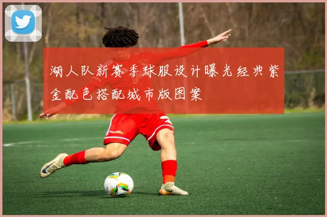 湖人队新赛季球服设计曝光经典紫金配色搭配城市版图案