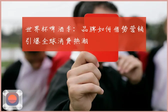 世界杯啤酒季：品牌如何借势营销引爆全球消费热潮