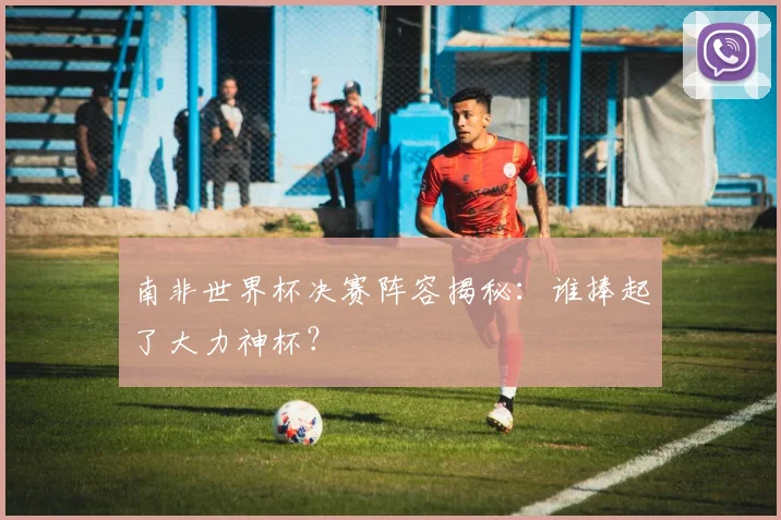 南非世界杯决赛阵容揭秘：谁捧起了大力神杯？