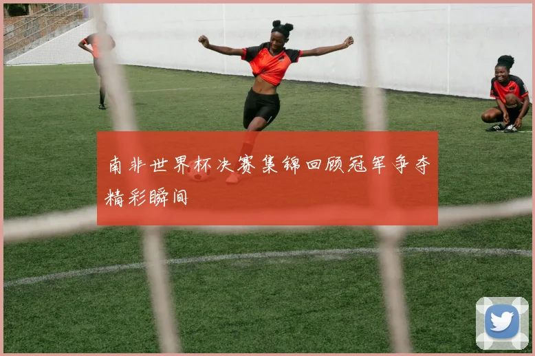南非世界杯决赛集锦回顾冠军争夺精彩瞬间