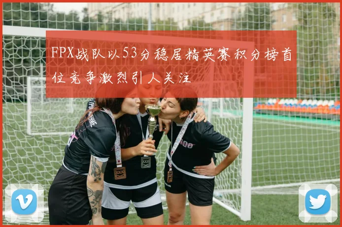 FPX战队以53分稳居精英赛积分榜首位竞争激烈引人关注