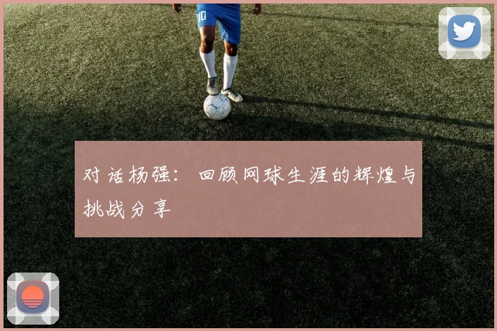 对话杨强:回顾网球生涯的辉煌与挑战分享