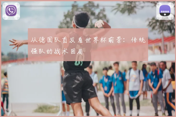 从德国队首发看世界杯前景：传统强队的战术困局