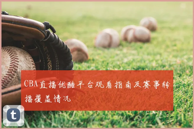 CBA直播优酷平台观看指南及赛事转播覆盖情况
