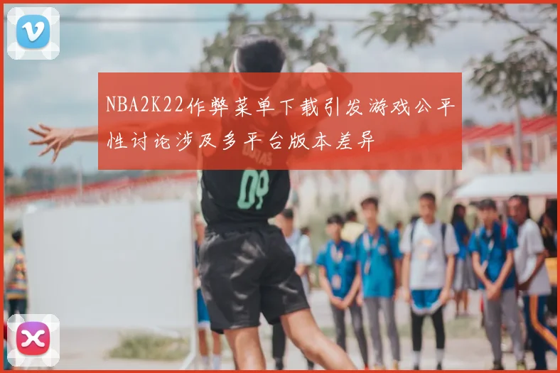 NBA2K22作弊菜单下载引发游戏公平性讨论涉及多平台版本差异