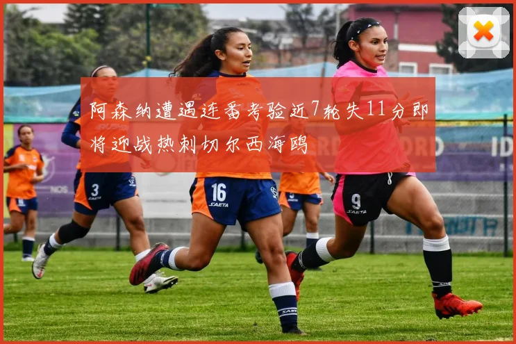 阿森纳遭遇连番考验近7轮失11分即将迎战热刺切尔西海鸥