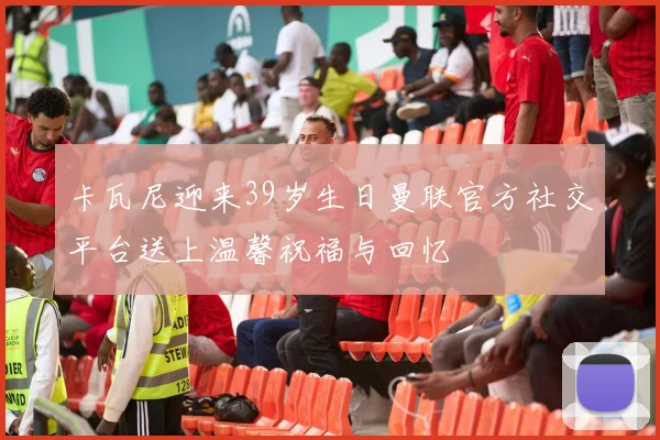 卡瓦尼迎来39岁生日曼联官方社交平台送上温馨祝福与回忆