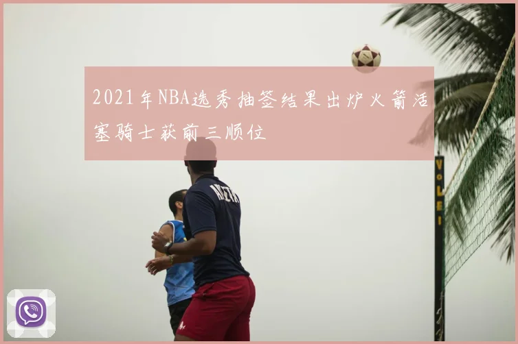 2021年NBA选秀抽签结果出炉火箭活塞骑士获前三顺位