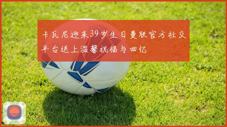 卡瓦尼迎来39岁生日曼联官方社交平台送上温馨祝福与回忆