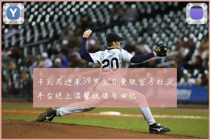 卡瓦尼迎来39岁生日曼联官方社交平台送上温馨祝福与回忆