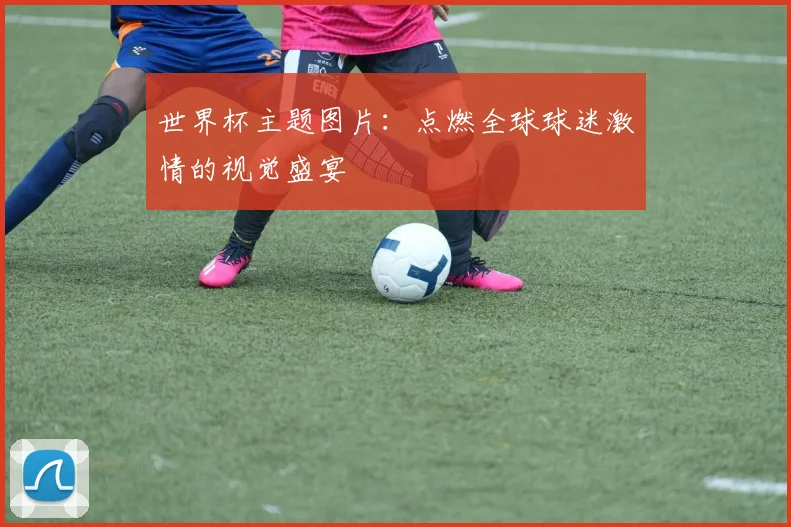 世界杯主题图片:点燃全球球迷激情的视觉盛宴