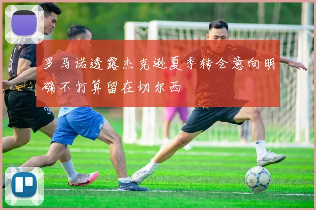 罗马诺透露杰克逊夏季转会意向明确不打算留在切尔西
