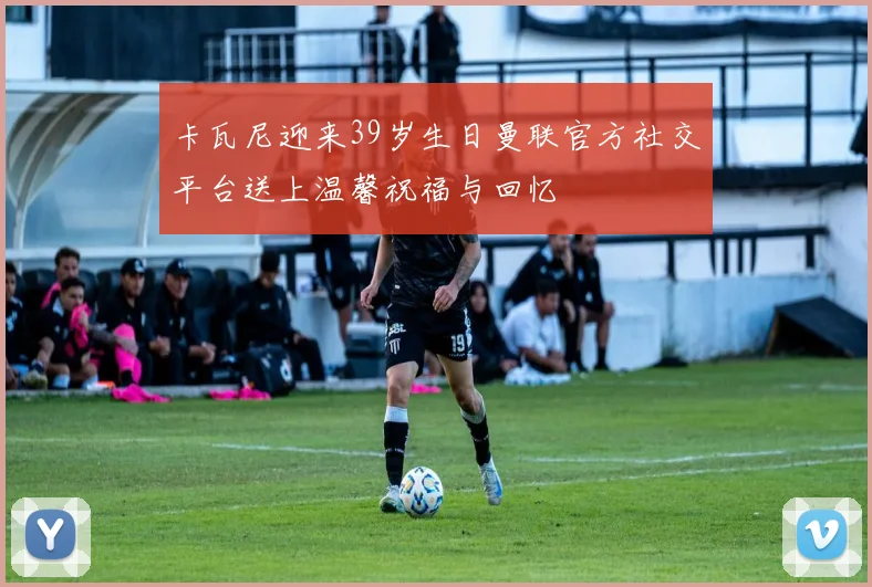 卡瓦尼迎来39岁生日曼联官方社交平台送上温馨祝福与回忆