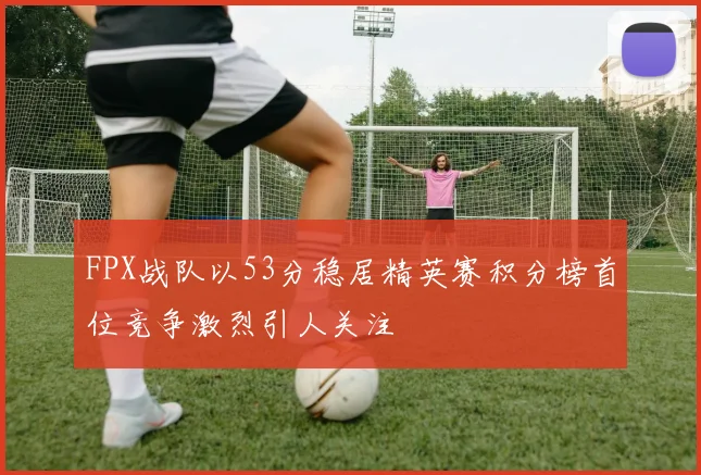 FPX战队以53分稳居精英赛积分榜首位竞争激烈引人关注