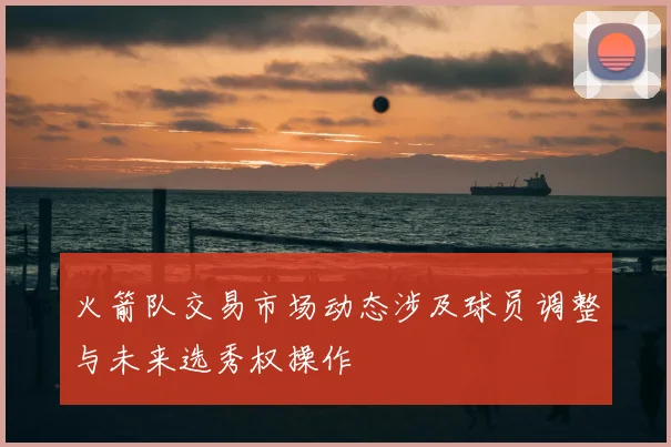 火箭队交易市场动态涉及球员调整与未来选秀权操作