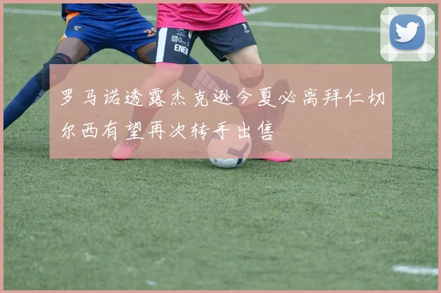 罗马诺透露杰克逊今夏必离拜仁切尔西有望再次转手出售