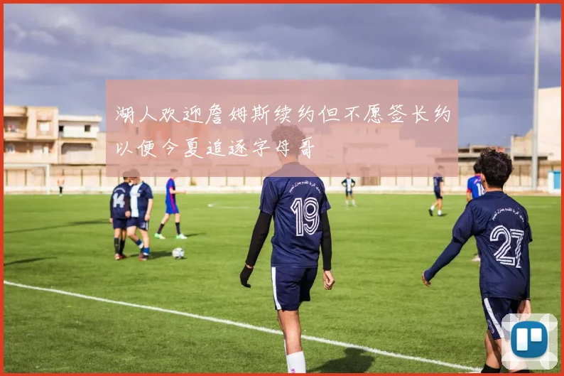 湖人欢迎詹姆斯续约但不愿签长约以便今夏追逐字母哥