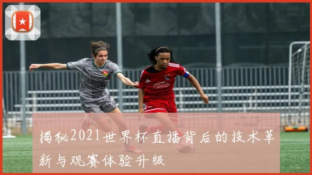揭秘2021世界杯直播背后的技术革新与观赛体验升级