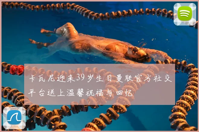 卡瓦尼迎来39岁生日曼联官方社交平台送上温馨祝福与回忆