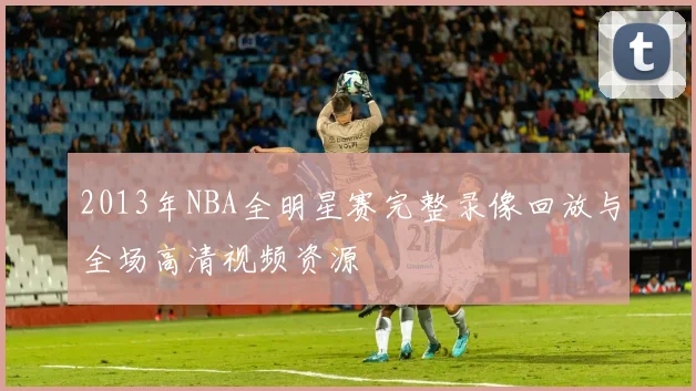 2013年NBA全明星赛完整录像回放与全场高清视频资源
