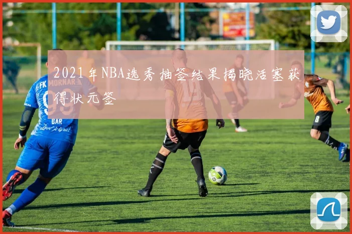2021年NBA选秀抽签结果揭晓活塞获得状元签
