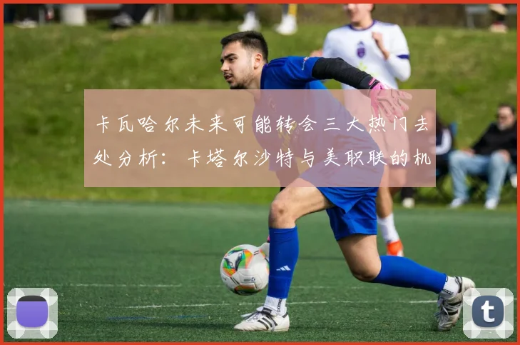 卡瓦哈尔未来可能转会三大热门去处分析:卡塔尔沙特与美职联的机会