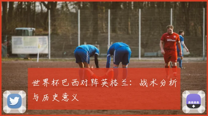 世界杯巴西对阵英格兰：战术分析与历史意义