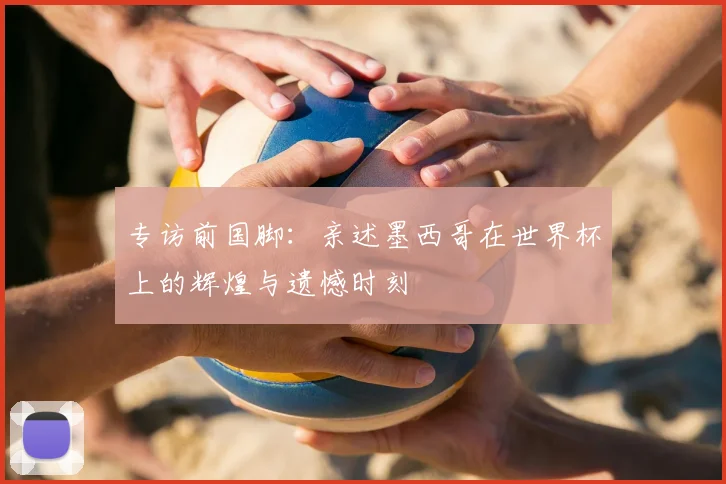 专访前国脚：亲述墨西哥在世界杯上的辉煌与遗憾时刻