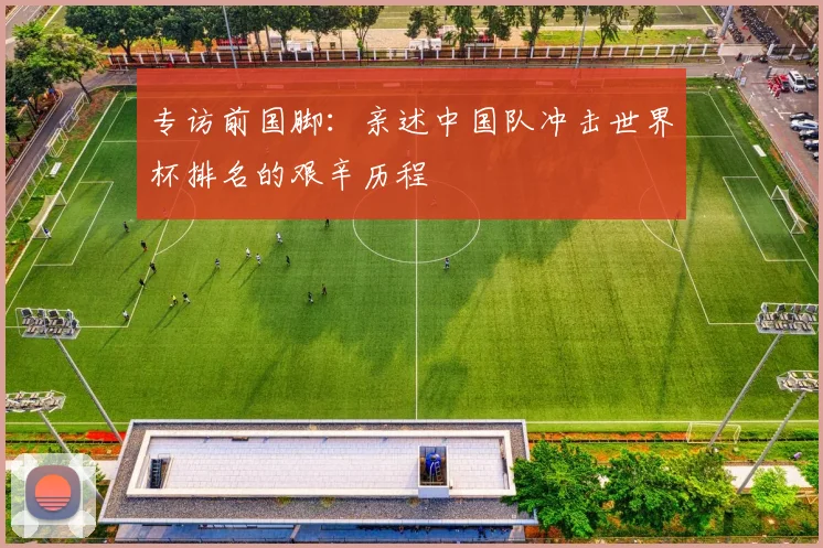 专访前国脚：亲述中国队冲击世界杯排名的艰辛历程