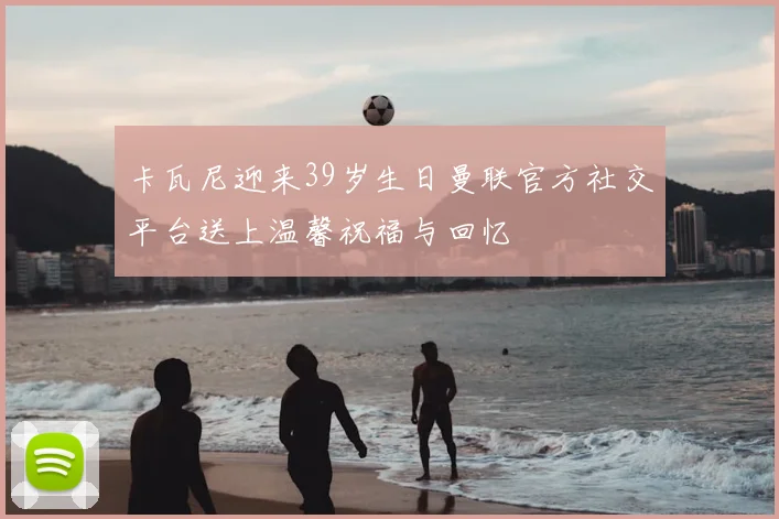 卡瓦尼迎来39岁生日曼联官方社交平台送上温馨祝福与回忆