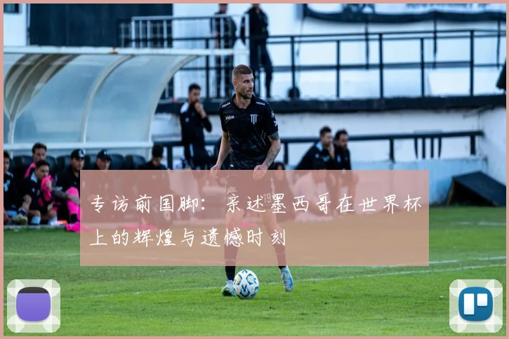 专访前国脚:亲述墨西哥在世界杯上的辉煌与遗憾时刻