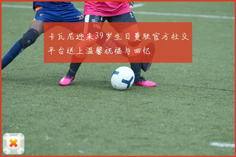 卡瓦尼迎来39岁生日曼联官方社交平台送上温馨祝福与回忆