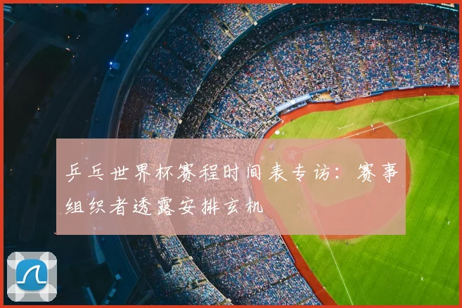 乒乓世界杯赛程时间表专访：赛事组织者透露安排玄机