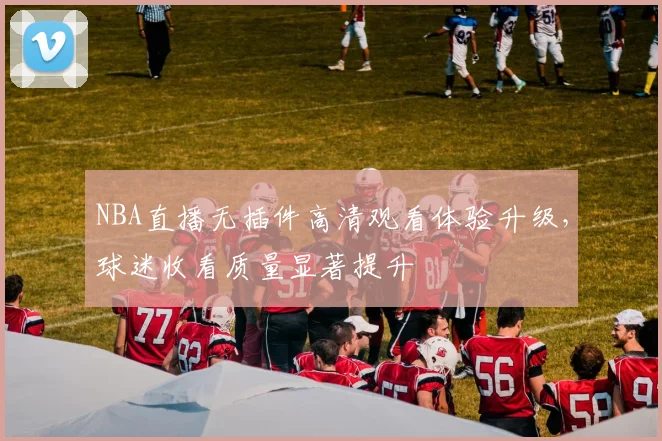 NBA直播无插件高清观看体验升级，球迷收看质量显著提升