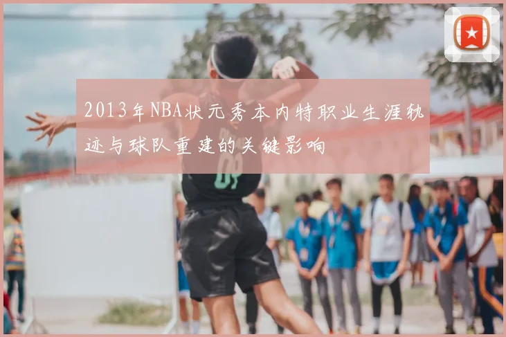 2013年NBA状元秀本内特职业生涯轨迹与球队重建的关键影响