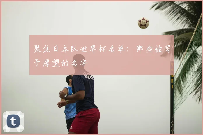 聚焦日本队世界杯名单:那些被寄予厚望的名字