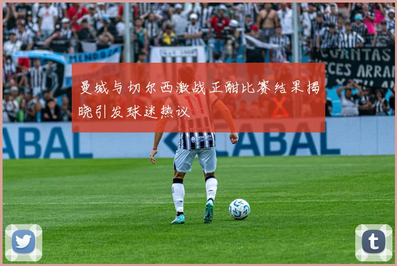 曼城与切尔西激战正酣比赛结果揭晓引发球迷热议