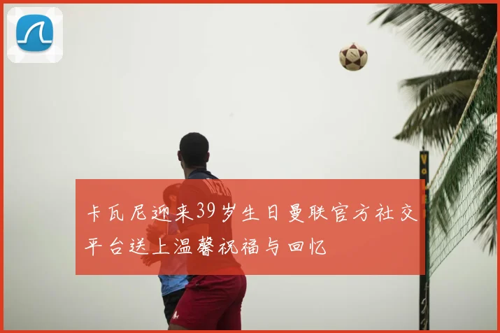 卡瓦尼迎来39岁生日曼联官方社交平台送上温馨祝福与回忆