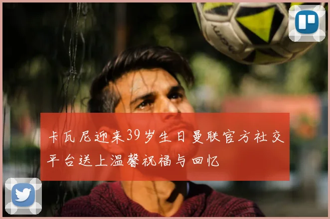 卡瓦尼迎来39岁生日曼联官方社交平台送上温馨祝福与回忆