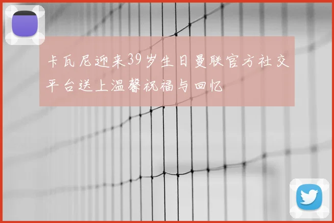 卡瓦尼迎来39岁生日曼联官方社交平台送上温馨祝福与回忆