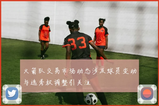 火箭队交易市场动态涉及球员变动与选秀权调整引关注
