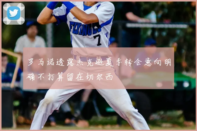 罗马诺透露杰克逊夏季转会意向明确不打算留在切尔西