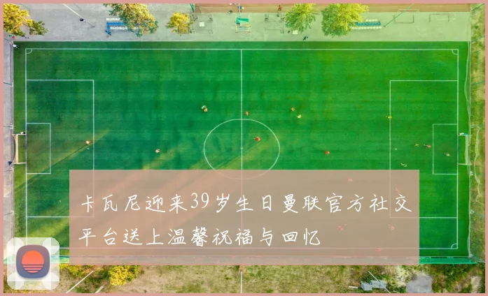 卡瓦尼迎来39岁生日曼联官方社交平台送上温馨祝福与回忆