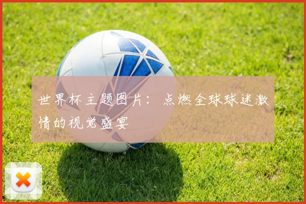 世界杯主题图片：点燃全球球迷激情的视觉盛宴
