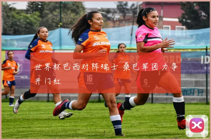 世界杯巴西对阵瑞士 桑巴军团力争开门红