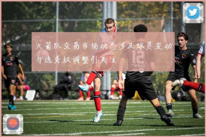 火箭队交易市场动态涉及球员变动与选秀权调整引关注