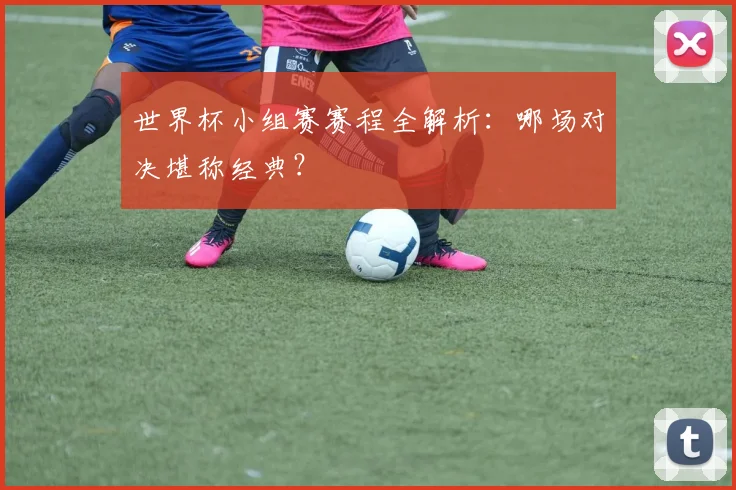 世界杯小组赛赛程全解析：哪场对决堪称经典？